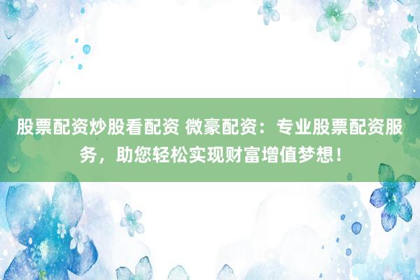 股票配资炒股看配资 微豪配资：专业股票配资服务，助您轻松实现财富增值梦想！