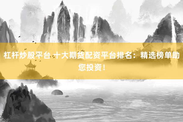 杠杆炒股平台 十大期货配资平台排名：精选榜单助您投资！