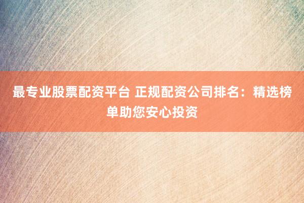 最专业股票配资平台 正规配资公司排名：精选榜单助您安心投资