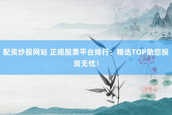 配资炒股网站 正规股票平台排行：精选TOP助您投资无忧！