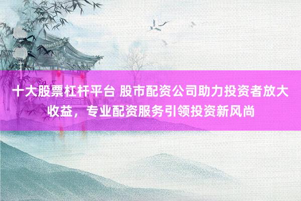 十大股票杠杆平台 股市配资公司助力投资者放大收益，专业配资服务引领投资新风尚