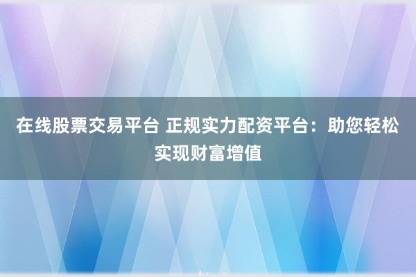 在线股票交易平台 正规实力配资平台：助您轻松实现财富增值