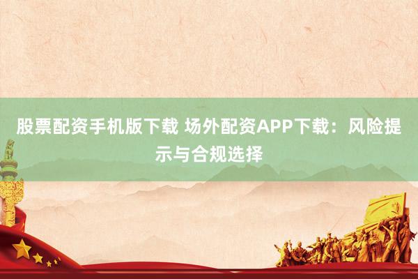 股票配资手机版下载 场外配资APP下载：风险提示与合规选择