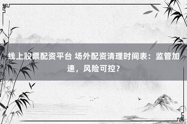 线上股票配资平台 场外配资清理时间表：监管加速，风险可控？