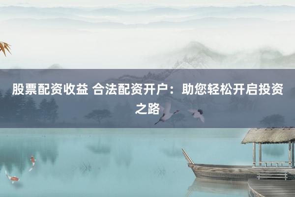 股票配资收益 合法配资开户：助您轻松开启投资之路