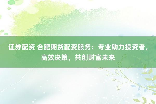 证券配资 合肥期货配资服务：专业助力投资者，高效决策，共创财富未来