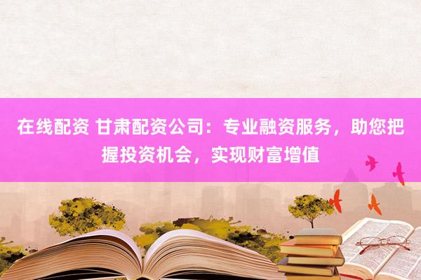 在线配资 甘肃配资公司：专业融资服务，助您把握投资机会，实现财富增值