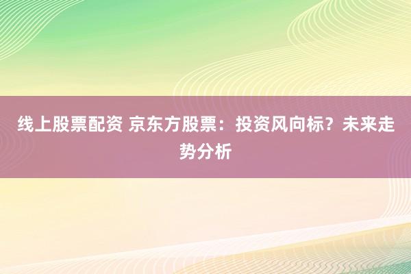 线上股票配资 京东方股票：投资风向标？未来走势分析