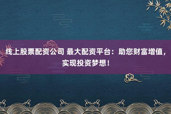 线上股票配资公司 最大配资平台：助您财富增值，实现投资梦想！