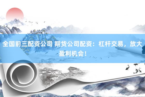 全国前三配资公司 期货公司配资：杠杆交易，放大盈利机会！