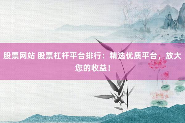 股票网站 股票杠杆平台排行：精选优质平台，放大您的收益！