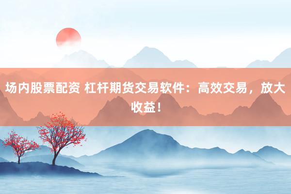 场内股票配资 杠杆期货交易软件：高效交易，放大收益！