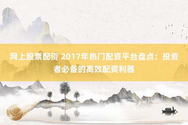 网上股票配资 2017年热门配资平台盘点：投资者必备的高效配资利器