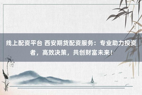 线上配资平台 西安期货配资服务：专业助力投资者，高效决策，共创财富未来！