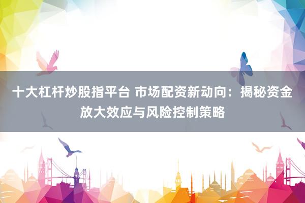 十大杠杆炒股指平台 市场配资新动向：揭秘资金放大效应与风险控制策略