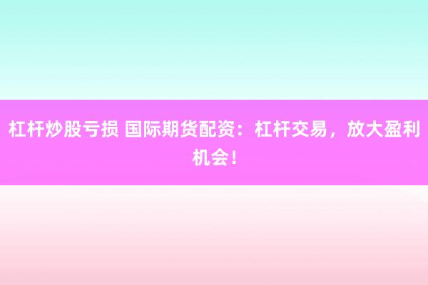 杠杆炒股亏损 国际期货配资：杠杆交易，放大盈利机会！