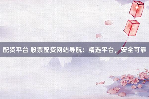 配资平台 股票配资网站导航：精选平台，安全可靠