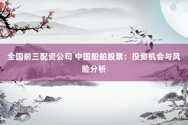 全国前三配资公司 中国船舶股票：投资机会与风险分析