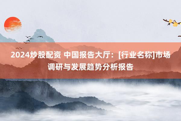 2024炒股配资 中国报告大厅：[行业名称]市场调研与发展趋势分析报告