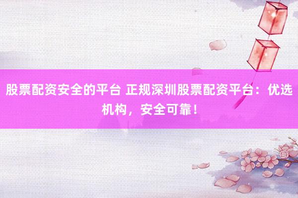 股票配资安全的平台 正规深圳股票配资平台：优选机构，安全可靠！