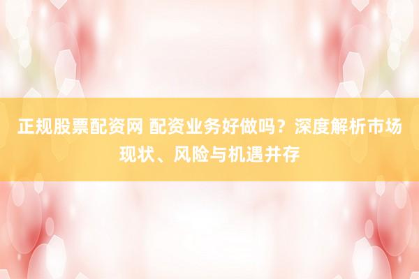 正规股票配资网 配资业务好做吗？深度解析市场现状、风险与机遇并存