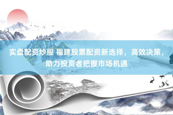实盘配资炒股 福建股票配资新选择，高效决策，助力投资者把握市场机遇