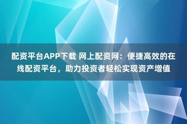 配资平台APP下载 网上配资网：便捷高效的在线配资平台，助力投资者轻松实现资产增值
