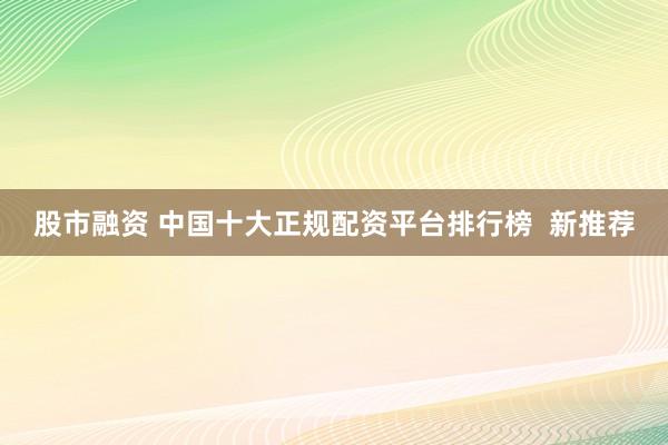 股市融资 中国十大正规配资平台排行榜  新推荐