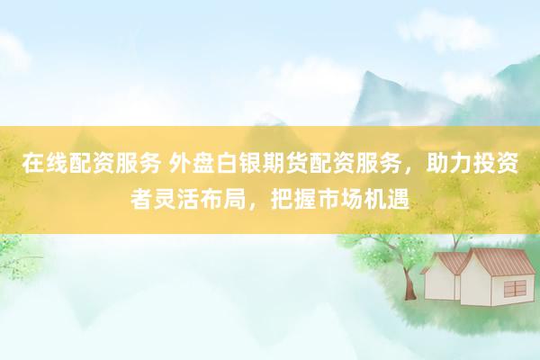 在线配资服务 外盘白银期货配资服务，助力投资者灵活布局，把握市场机遇