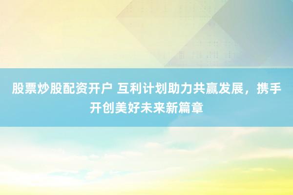 股票炒股配资开户 互利计划助力共赢发展，携手开创美好未来新篇章