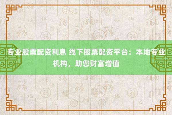 专业股票配资利息 线下股票配资平台：本地专业机构，助您财富增值