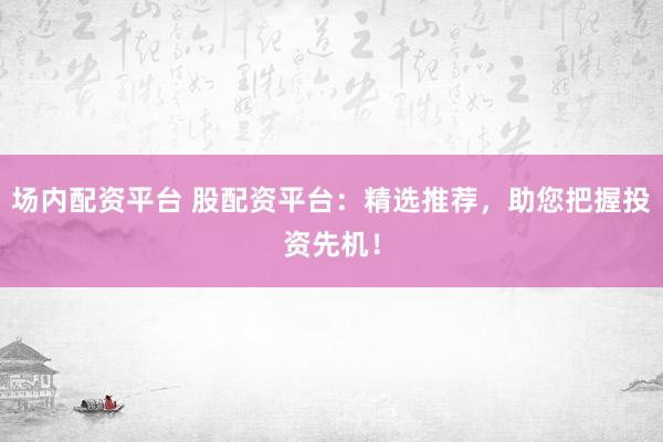 场内配资平台 股配资平台：精选推荐，助您把握投资先机！
