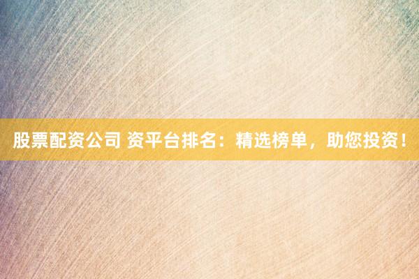 股票配资公司 资平台排名：精选榜单，助您投资！