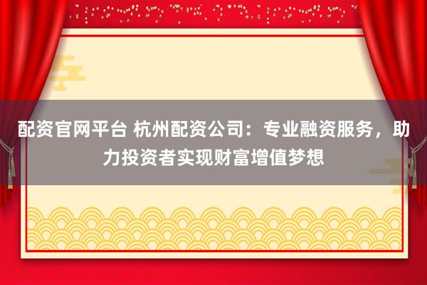 配资官网平台 杭州配资公司：专业融资服务，助力投资者实现财富增值梦想