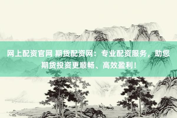 网上配资官网 期货配资网：专业配资服务，助您期货投资更顺畅、高效盈利！