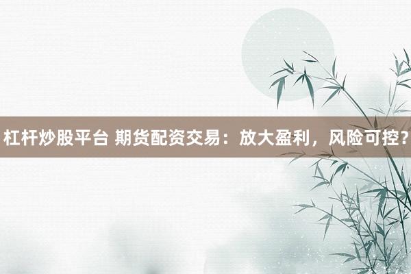 杠杆炒股平台 期货配资交易：放大盈利，风险可控？