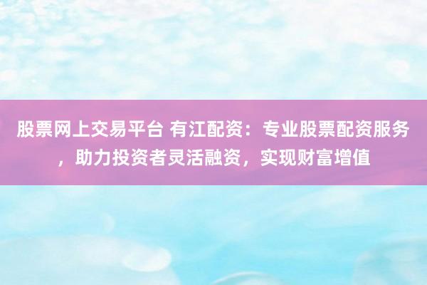股票网上交易平台 有江配资：专业股票配资服务，助力投资者灵活融资，实现财富增值