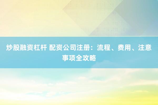 炒股融资杠杆 配资公司注册：流程、费用、注意事项全攻略