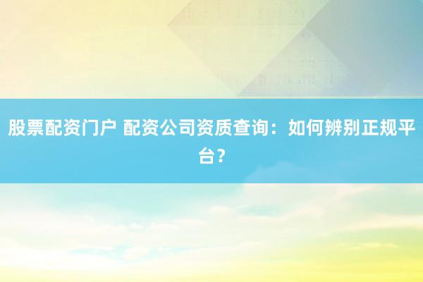 股票配资门户 配资公司资质查询：如何辨别正规平台？