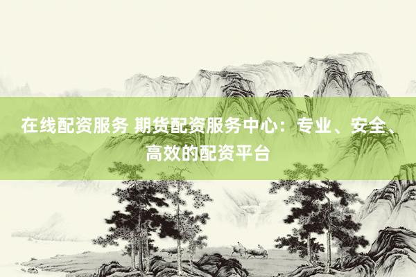在线配资服务 期货配资服务中心：专业、安全、高效的配资平台
