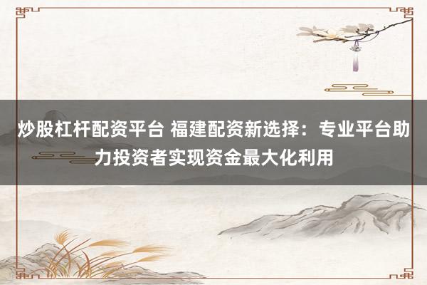 炒股杠杆配资平台 福建配资新选择：专业平台助力投资者实现资金最大化利用