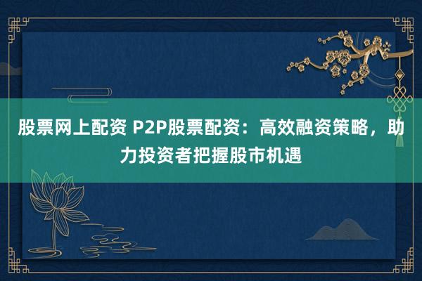 股票网上配资 P2P股票配资：高效融资策略，助力投资者把握股市机遇