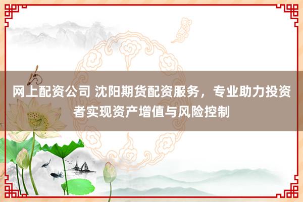 网上配资公司 沈阳期货配资服务，专业助力投资者实现资产增值与风险控制
