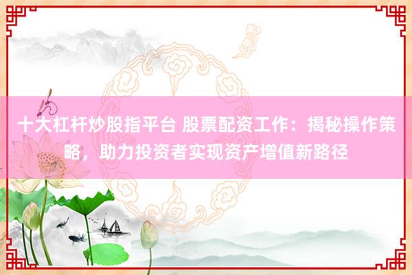 十大杠杆炒股指平台 股票配资工作：揭秘操作策略，助力投资者实现资产增值新路径