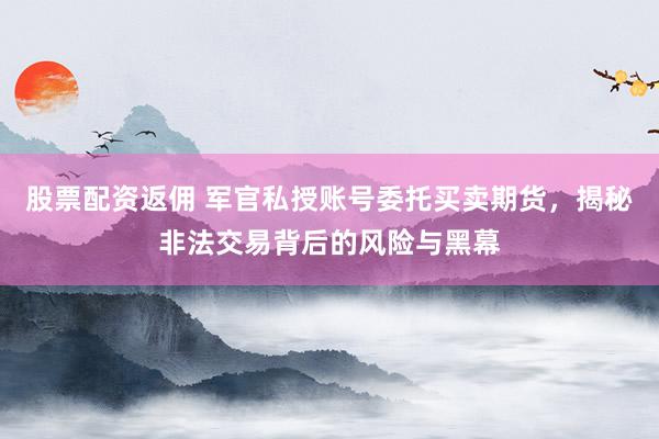 股票配资返佣 军官私授账号委托买卖期货，揭秘非法交易背后的风险与黑幕
