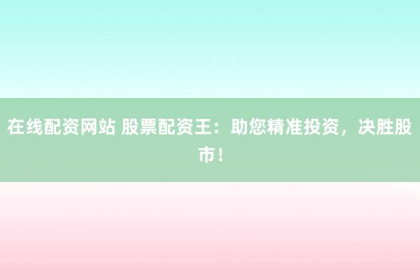 在线配资网站 股票配资王：助您精准投资，决胜股市！