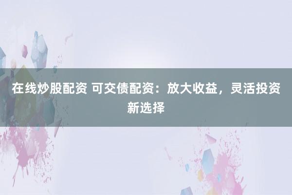 在线炒股配资 可交债配资：放大收益，灵活投资新选择