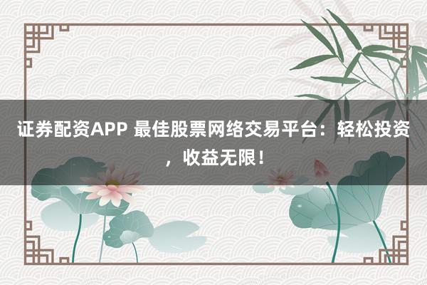 证券配资APP 最佳股票网络交易平台：轻松投资，收益无限！