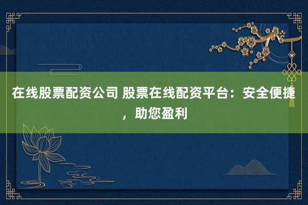 在线股票配资公司 股票在线配资平台：安全便捷，助您盈利
