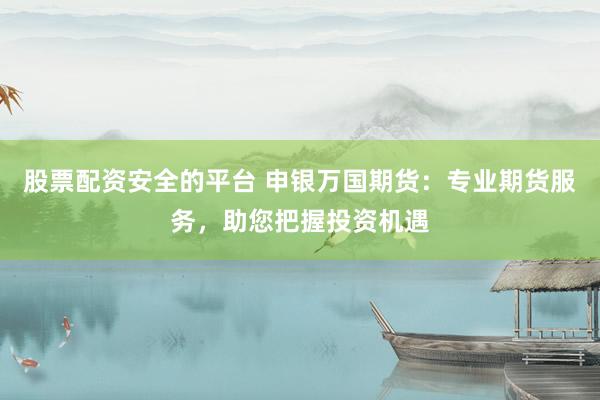 股票配资安全的平台 申银万国期货：专业期货服务，助您把握投资机遇